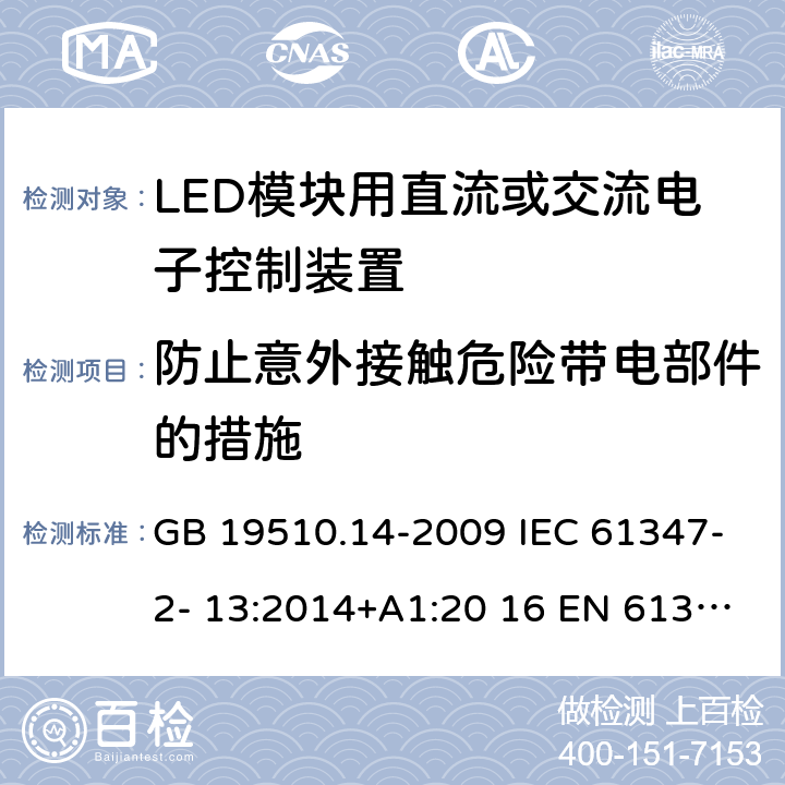 防止意外接触危险带电部件的措施 灯的控制装置 第14部分：LED模块用直流或交流电子控制装置的特殊要求 GB 19510.14-2009 IEC 61347-2- 13:2014+A1:20 16 EN 61347- 2- 13:2014+A1:20 17 BS EN 61347-2-13:2014+A1:2017 AS/NZS IEC 61347.2.13:20 13 AS 61347.2.13:2018 8