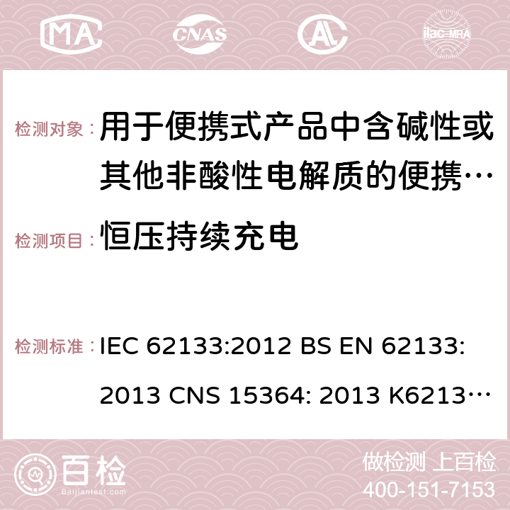 恒压持续充电 用于便携式产品中含碱性或其他非酸性电解质的便携式密封蓄电池和单体蓄电池组的安全性要求 IEC 62133:2012 BS EN 62133:2013 CNS 15364: 2013 K62133: (2012-07) 8.2.1