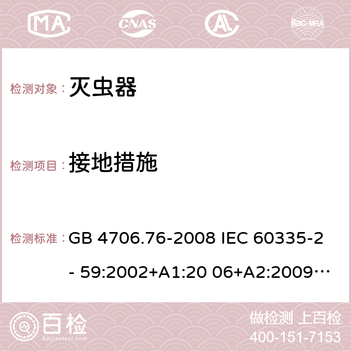 接地措施 家用和类似用途电器的安全 灭虫器的特殊要求 GB 4706.76-2008 IEC 60335-2- 59:2002+A1:20 06+A2:2009 EN 60335-2- 59:2003+A1:20 06+A2:2009+A1 1:2018 BS EN 60335-2-59:2003+A1:2006+A2:2009+A11:2018 AS/NZS 60335.2.59:20 05+A1:2005+A2 :2006+A3:2010 27