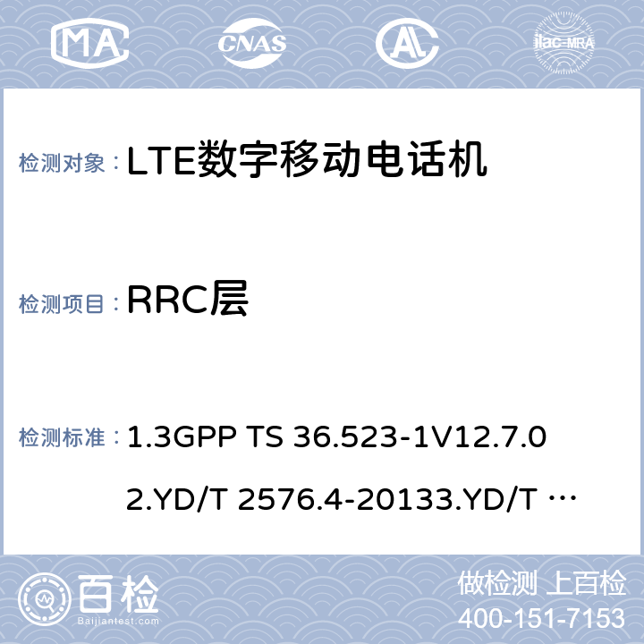 RRC层 1.第三代合作伙伴计划；技术规范组无线接入网络；演进型通用陆地无线接入(E-UTRA)和分组核心演进；用户设备一致性技术规范；第一部分:协议一致性技术规范2. TD-LTE数字蜂窝移动通信网 终端设备测试方法（第一阶段）第4部分：协议一致性测试3. LTE FDD数字蜂窝移动通信网 终端设备测试方法（第一阶段）第4部分：协议一致性测试 1.3GPP TS 36.523-1
V12.7.0
2.YD/T 2576.4-2013
3.YD/T 2578.4-2013