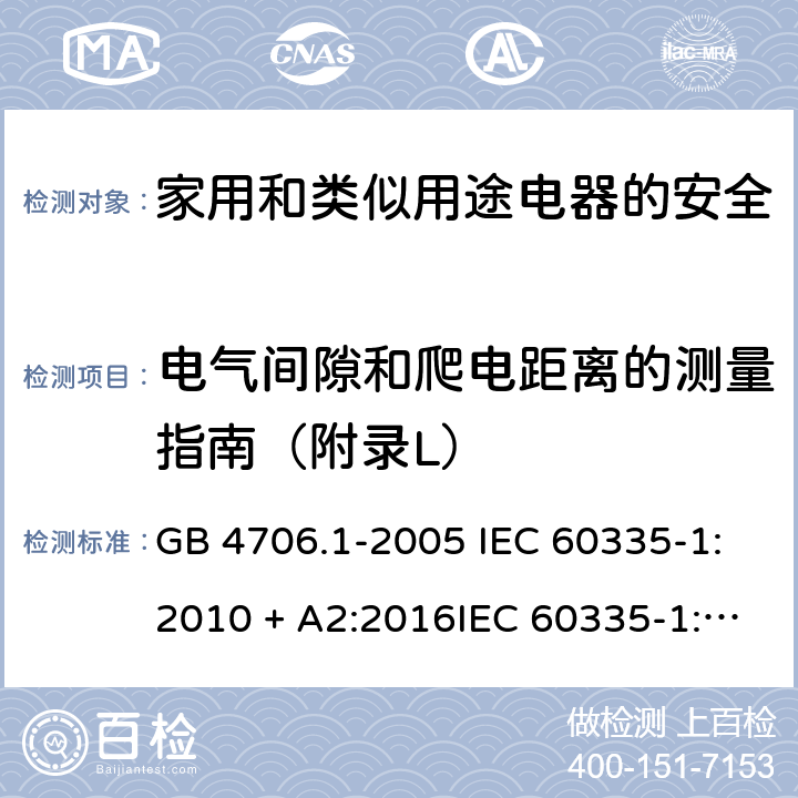 电气间隙和爬电距离的测量指南（附录L） 家用和类似用途电器的安全第一部分:通用要求 GB 4706.1-2005 IEC 60335-1:2010 + A2:2016IEC 60335-1:2010+AMD1:2013 CSVIEC 60335-1:2010IEC 60335-1:2001IEC 60335-1:2001/AMD1:2004IEC 60335-1:2001/AMD2:2006EN 60335-1:2012 + A11:2014+ A13:2017+ A1:2019 + A14:2019 + A2:2019 附录L