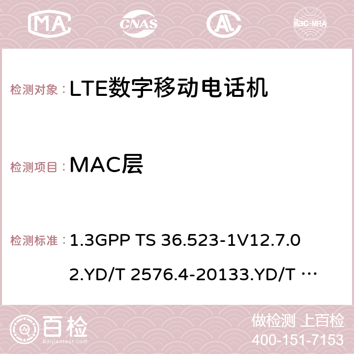 MAC层 1.第三代合作伙伴计划；技术规范组无线接入网络；演进型通用陆地无线接入(E-UTRA)和分组核心演进；用户设备一致性技术规范；第一部分:协议一致性技术规范2. TD-LTE数字蜂窝移动通信网 终端设备测试方法（第一阶段）第4部分：协议一致性测试3. LTE FDD数字蜂窝移动通信网 终端设备测试方法（第一阶段）第4部分：协议一致性测试 1.3GPP TS 36.523-1
V12.7.0
2.YD/T 2576.4-2013
3.YD/T 2578.4-2013