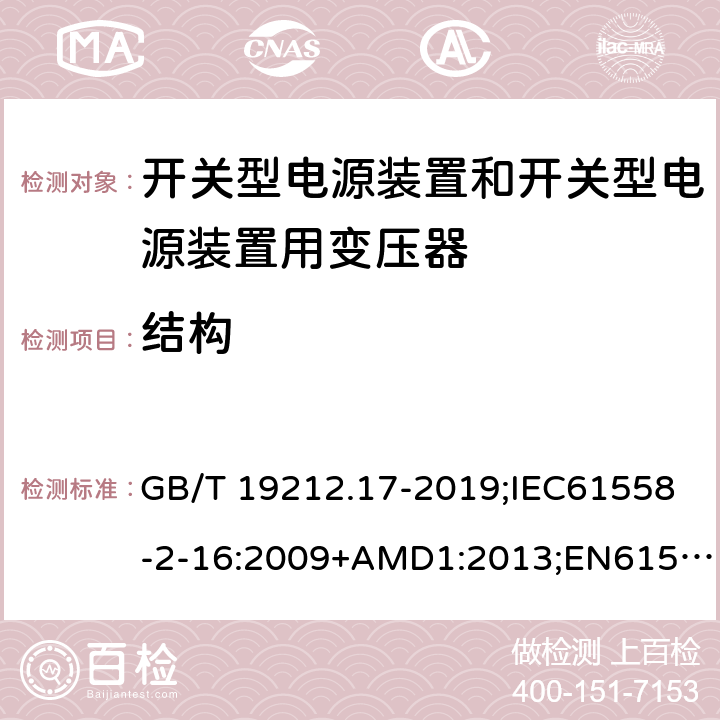 结构 电源电压为1100V及以下的变压器、电抗器、电源装置和类似产品的安全第17部分：开关型电源装置和开关型电源装置用变压器的特殊要求和试验 GB/T 19212.17-2019;IEC61558-2-16:2009+AMD1:2013;EN61558-2-16:2009+A1:2013;AS/NZS61558.2.16-2010 19