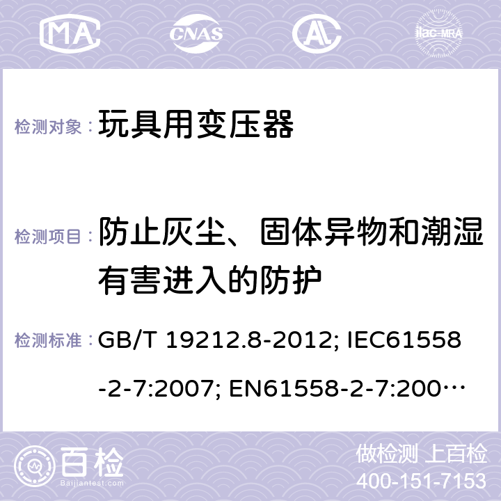 防止灰尘、固体异物和潮湿有害进入的防护 电力变压器、电源、电抗器和类似产品的安全第8部分：玩具用变压器和电源的特殊要求和试验 GB/T 19212.8-2012; IEC61558-2-7:2007; EN61558-2-7:2007; AS/NZS61558.2.7-2008 17