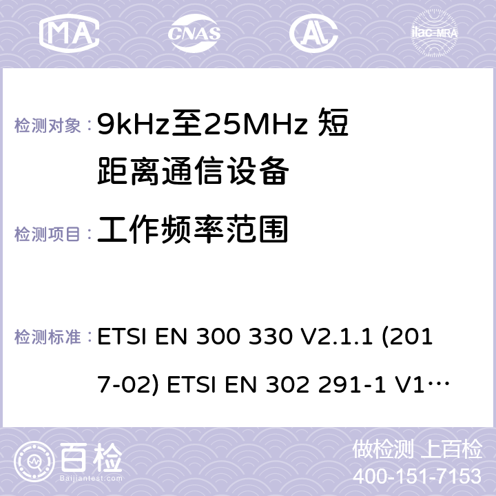 工作频率范围 短距离无线通信设备；工作于9kHz至25MHz频率范围的无线电设备及9kHz至30 MHz的感应环路系统的协调标准 电磁兼容性及无线电频谱管理（ERM）； 短距离传输设备（SRD）； 工作在13.56MHz频段上的设备；第1部分：技术特性及测试方法；第2部分：根据R&TTE 指令的3.2要求欧洲协调标准 ETSI EN 300 330 V2.1.1 (2017-02) ETSI EN 302 291-1 V1.1.1(2005-07)； ETSI EN 302 291-2 V1.1.1(2005-07)