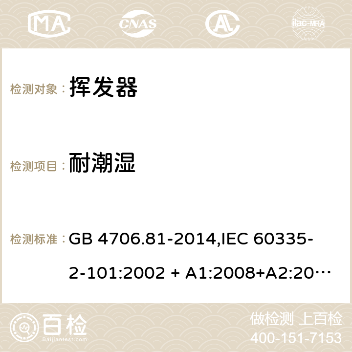 耐潮湿 家用和类似用途电器的安全 挥发器的特殊要求 GB 4706.81-2014,
IEC 60335-2-101:2002 + A1:2008+A2:2014,
EN 60335-2-101:2002 + A1:2008 + A2:2014,
AS/NZS 60335.2.101:2002 (R2016),
BS EN 60335-2-101:2002 + A2:2014 15