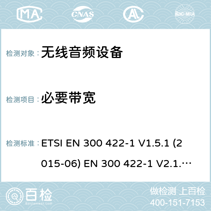 必要带宽 电磁兼容性和无线电频谱管理（ERM）;无线麦克风在25 MHz到3 GHz频率范围内; 第1部分：技术特性和测试方法； 第二部分：协调EN根据R＆TTE指令&RED指令3.2条 ETSI EN 300 422-1 V1.5.1 (2015-06) EN 300 422-1 V2.1.2(2017-02) ETSI EN 300 422-2 V1.4.1 (2015-06) EN 300 422-2 V2.1.1(2017-02) EN 300 422-3 V2.1.1(2017-02) ETSI EN 300 422-4 V2.1.1 (2017-05) 8.3