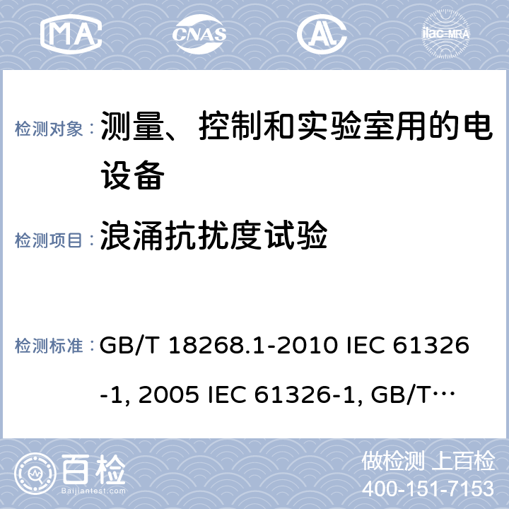 浪涌抗扰度试验 测量、控制和实验室用的电设备 电磁兼容性要求 第1部分：通用要求 GB/T 18268.1-2010 IEC 61326-1:2005 IEC 61326-1:20012 控制和实验室用的电设备 电磁兼容性要求 第23部分：测量、控制和实验室用的电设备 电磁兼容性要求 第23部分：特殊要求 带集成或远程信号调理变送器的试验配置、工作条件和性能判据GB/T 18268.23-2010IEC 61326-2-3:2006IEC 61326-2-3:2012测量、控制和实验室用的电设备 电磁兼容性要求 第24部分：特殊要求 符合IEC 61557-8的绝缘监控装置和符合IEC 61557-9的绝缘故障定位设备的试验配置、工作条件和性能判据GB/T 18268.24-2010IEC 61326-2-4:2006IEC 61326-2-4:2012测量、控制和实验室用的电设备 电磁兼容性要求 第25部分：特殊要求 接口符合IEC61784-1, CP3/2的现场装置的试验配置、工作条件和性能判据IEC 61326-2-5:2006IEC 61326-2-5:2012 GB/T 18268.25-2010 6