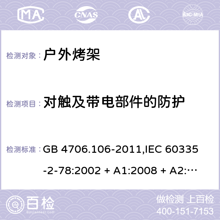 对触及带电部件的防护 家用和类似用途电器的安全 户外使用烧烤架的特殊要求 GB 4706.106-2011,
IEC 60335-2-78:2002 + A1:2008 + A2:2019,
EN 60335-2-78:2003 + A1:2008 + A11:2020,
AS/NZS 60335.2.78:2019,
BS EN 60335-2-78:2003 + A1:2008 + A11:2020 8