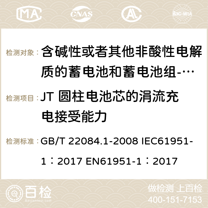 JT 圆柱电池芯的涓流充电接受能力 含碱性或者其他非酸性电解质的蓄电池和蓄电池组-便携式密封单体蓄电池 第一部分：镉镍电池 GB/T 22084.1-2008 IEC61951-1：2017 EN61951-1：2017 cl 7.9