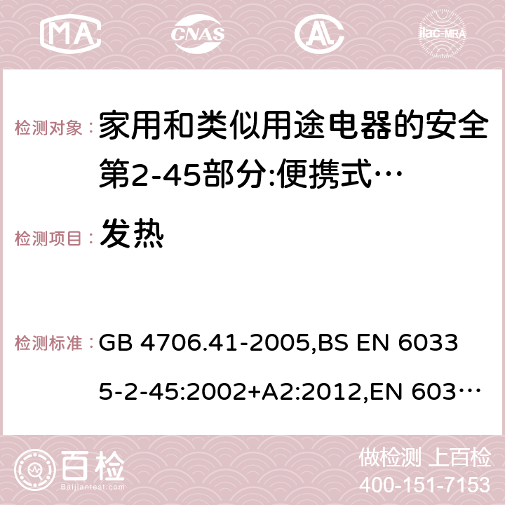 发热 家用和类似用途电器的安全 便携式电热工具及其类似器具的特殊要求 GB 4706.41-2005,
BS EN 60335-2-45:2002+A2:2012,EN 60335-2-45:2002/A2:2012,IEC 60335-2-45:2002/AMD2:2011,AS/NZS 60335.2.45-2012 11