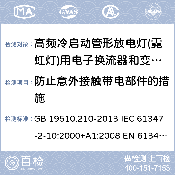 防止意外接触带电部件的措施 灯的控制装置 第2-10部分：高频冷启动管形放电灯(霓虹灯)用电子换流器和变频器的特殊要求 GB 19510.210-2013 IEC 61347-2-10:2000+A1:2008 EN 61347-2-10:2001+ A1:2009 BS EN 61347-2-10: 2001+ A1: 2009 AS/NZS 61347.2.10: 2019 SANS 61347-2-10: 2010 MS IEC 61347-2-10: 2003 8