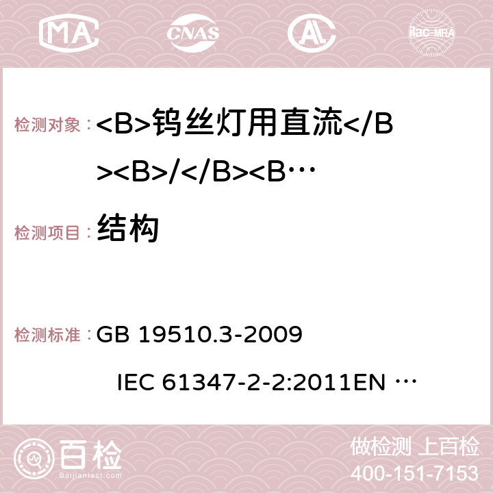 结构 灯具控制装置 第3部分:钨丝灯用直流/交流电子压降转换器的特殊要求 GB 19510.3-2009 
IEC 61347-2-2:2011
EN 61347-2-2:2012 
AS/NZS 61347.2.2:2007 17