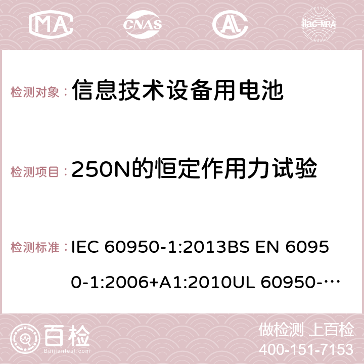 250N的恒定作用力试验 信息技术设备 安全 第1部分:通用要求 IEC 60950-1:2013
BS EN 60950-1:2006+A1:2010
UL 60950-1-2007 REV.2 :2014
GB 4943.1-2011 4.2.4