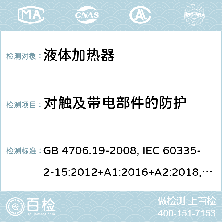 對(duì)觸及帶電部件的防護(hù) 家用和類(lèi)似用途電器的安全 液體加熱器的特殊要求 GB 4706.19-2008, IEC 60335-2-15:2012+A1:2016+A2:2018,EN 60335-2-15:2016+A11:2016,
AS/NZS 60335.2.15:2013+A1:2016,AS/NZS 60335.2.15:2019, 
BS EN 60335-2-15:2016+A11:2018, EN 60335-2-15:2016/A11:2018 8