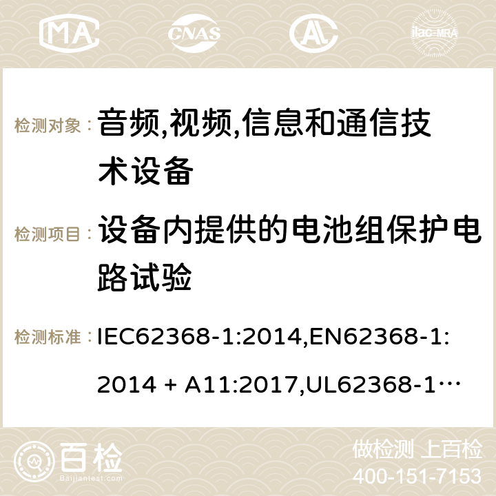 设备内提供的电池组保护电路试验 音频/视频、信息技术和通信技术设备 第 1 部分：安全要求 IEC62368-1:2014,
EN62368-1:2014 + A11:2017,
UL62368-1:2014,
CAN/CSA-C22.2 No. 62368-1-14:2014,
AS/NZS 62368.1:2018 M.3