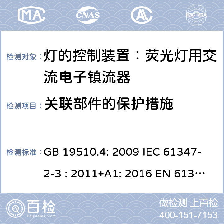 关联部件的保护措施 灯具控制装置.第4部分:荧光灯用交流电子镇流器的特殊要求 GB 19510.4: 2009 IEC 61347-2-3 : 2011+A1: 2016 EN 61347-2-3 : 2011+A1:2017 BS EN 61347-2-3 : 2011+A1: 2017 AS/NZS 61347.2.3:2016 MS IEC 61347-2-3:2014 SANS 61347-2-3:2017 15