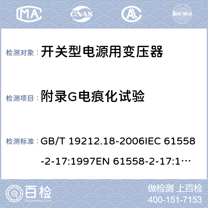 附录G电痕化试验 电力变压器，电源装置和类似产品的安全 第18 部分：开关型电源用变压器的特殊要求 GB/T 19212.18-2006IEC 61558-2-17:1997
EN 61558-2-17:1997
AS/NZS 61558.2.17:2001 附录G