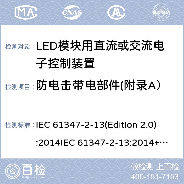 防电击带电部件(附录A） LED模块用直流或交流电子控制装置 IEC 61347-2-13(Edition 2.0):2014
IEC 61347-2-13:2014+A1:2016
EN 61347-2-13:2014
EN 61347-2-13:2014+A1:2017,
BS EN 61347-2-13:2014+A1:2017 Annex A