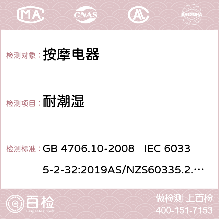 耐潮湿 家用和类似用途电器的安全.第2部分:按摩电器的特殊要求 GB 4706.10-2008 
IEC 60335-2-32:2019
AS/NZS60335.2.32:2014 EN 60335-2-32:2003+A1:2008+A2:2015 15