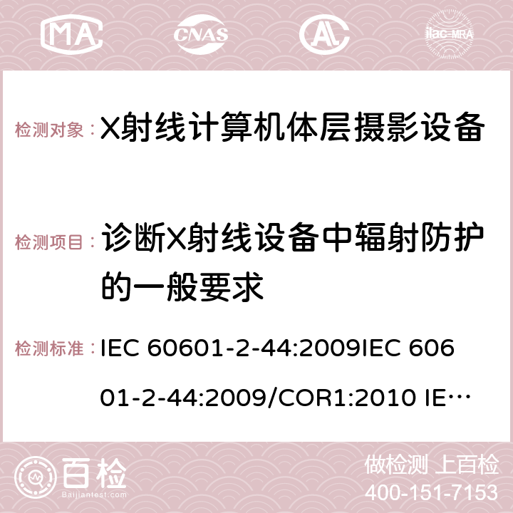 诊断X射线设备中辐射防护的一般要求 医用电气设备.第2-44部分:X线断层摄影术计算用X射线设备的基本安全和基本性能用专用要求 IEC 60601-2-44:2009
IEC 60601-2-44:2009/COR1:2010
 IEC 60601-2-44:2009/AMD1:2012
 IEC 60601-2-44:2009+AMD1:2012 CSV
 IEC 60601-2-44:2009+AMD1:2012+AMD2:2016 CSV 203