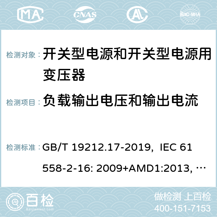 负载输出电压和输出电流 电源电压为1100V及以下的变压器、电抗器、电源装置和类似产品的安全 第17部分：开关型电源装置和开关型电源装置用变压器的特殊要求和试验 GB/T 19212.17-2019, IEC 61558-2-16: 2009+AMD1:2013, IEC 61558-2-16: 2009, BS/EN 61558-2-16:2009+A1:2013, AS/NZS 61558.2.16:2010+Amd3:2014, JIS C 61558-2-16:2012 11