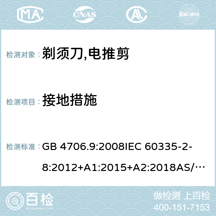 接地措施 家用和类似用途电器的安全：第2-部分:剃须刀、电推剪及类似器具的特殊要求 GB 4706.9:2008
IEC 60335-2-8:2012+A1:2015+A2:2018
AS/NZS 60335.2.8:2013+ AMD1:2017 
EN 60335-2-8:2015+A1:2016 27