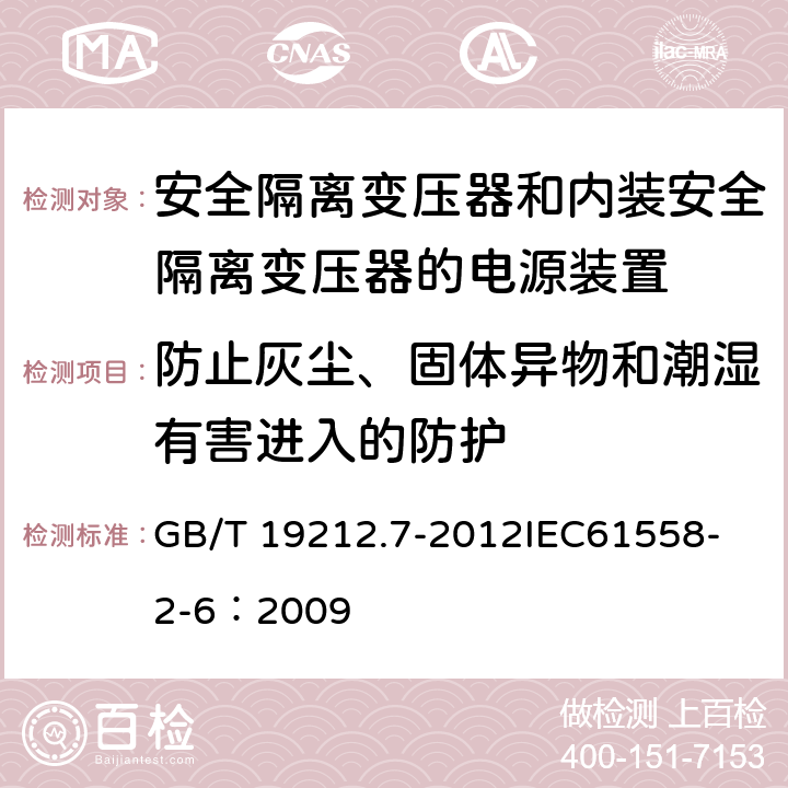 防止灰尘、固体异物和潮湿有害进入的防护 电源电压为1 100V及以下的变压器、电抗器、电源装置和类似产品的安全 第7部分:安全隔离变压器和内装安全隔离变压器的电源装置的特殊要求和试验 GB/T 19212.7-2012
IEC61558-2-6：2009 17