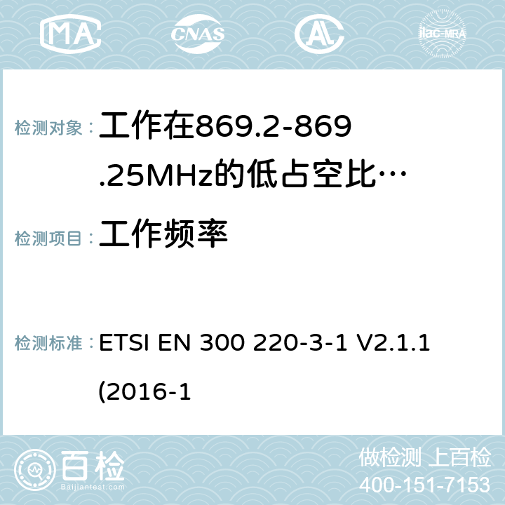 工作频率 工作在25~1000MHz频段的短距离无线电设备；第3-1部分：涵盖了2014/53/EU指令第3.2章节的基本要求的协调标准；工作在868.20-869.25MHz的低占空比高可靠性的社会报警设备 ETSI EN 300 220-3-1 V2.1.1 (2016-1 4.2.2