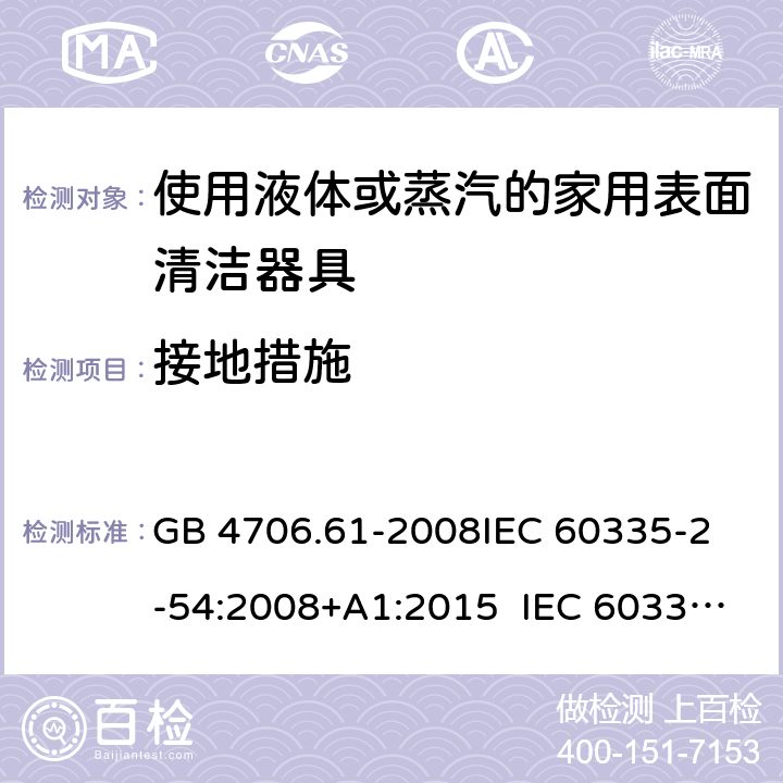 接地措施 使用液體或蒸汽的家用表面清潔器具的特殊要求 GB 4706.61-2008
IEC 60335-2-54:2008+A1:2015 IEC 60335-2-54:2008+A1:2015+A2:2019
EN 60335-2-54:2008+A11:2012+A1:2015
AS/NZS 60335.2.54:2010+A1:2010 
AS/NZS 60335.2.54:2010/Amdt 2:2016 27