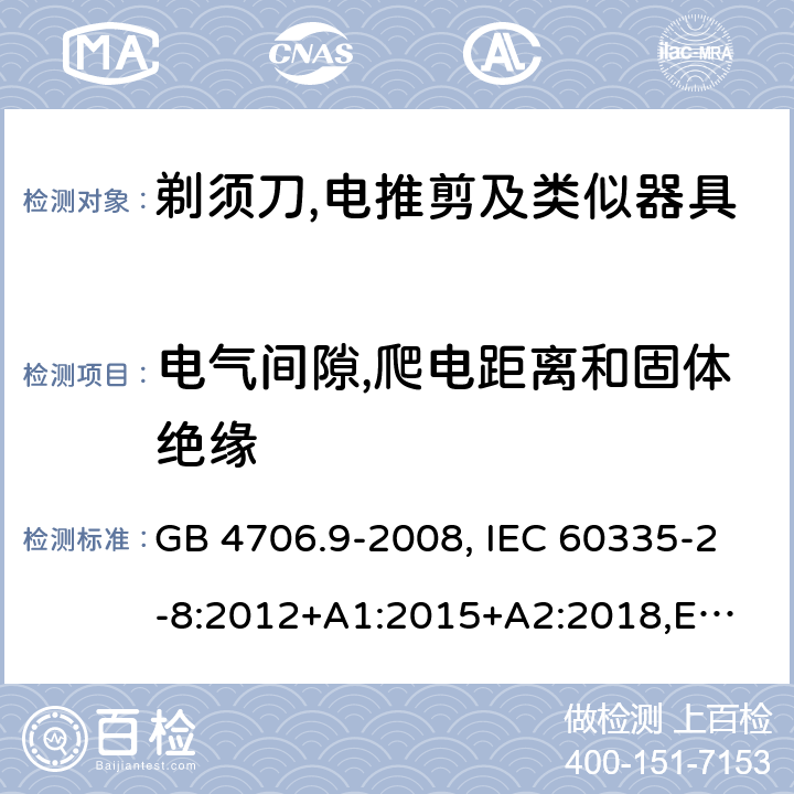 电气间隙,爬电距离和固体绝缘 家用和类似用途电器的安全 剃须刀、电推剪及类似器具的特殊要求 GB 4706.9-2008, IEC 60335-2-8:2012+A1:2015+A2:2018,
EN 60335-2-8: 2015+A1:2016,
AS/NZS 60335.2.8:2013+A1:2017,
AS/NZS 60335.2.8:2013 Amd 2:2019, BS EN 60335-2-8:2015+A1:2016 29