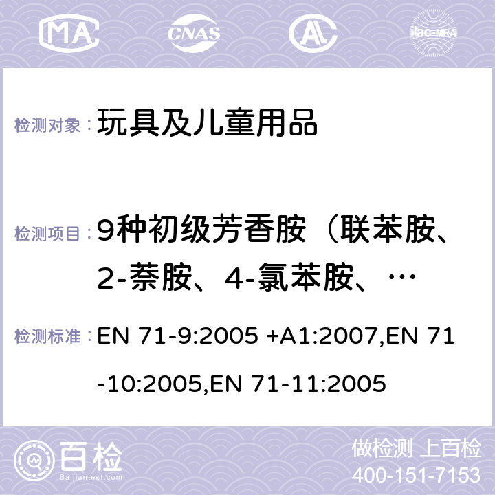 9种初级芳香胺（联苯胺、2-萘胺、4-氯苯胺、3,3`-二氯联苯胺、3,3`-二甲氧基联苯胺、3,3`-二甲基联苯胺、邻甲基苯胺、邻氨基苯甲醚、苯胺） 玩具安全 第9部分 有机化学成分：要求,玩具安全 第10部分 有机化学成分：样品制备及提取, 玩具安全 第11部分 有机化学成分：分析方法 EN 71-9:2005 +A1:2007,EN 71-10:2005,EN 71-11:2005 表格4.4和2C 条款8.1.4, 8.2.2, 8.3.2, 8.4.2, 8.5.2, 8.6.2,8.7.2, 8.8.2 or 8.9.2 条款5.4