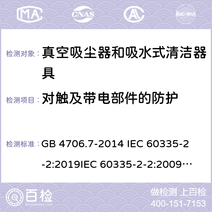 对触及带电部件的防护 家用和类似用途电器的安全 真空吸尘器和吸水式清洁器具的特殊要求 GB 4706.7-2014 
IEC 60335-2-2:2019
IEC 60335-2-2:2009+AMD1:2012+AMD2:2016
EN 60335-2-2:2010+A11:2012+A1:2013 
AS/NZS 60335.2.2:2020 8