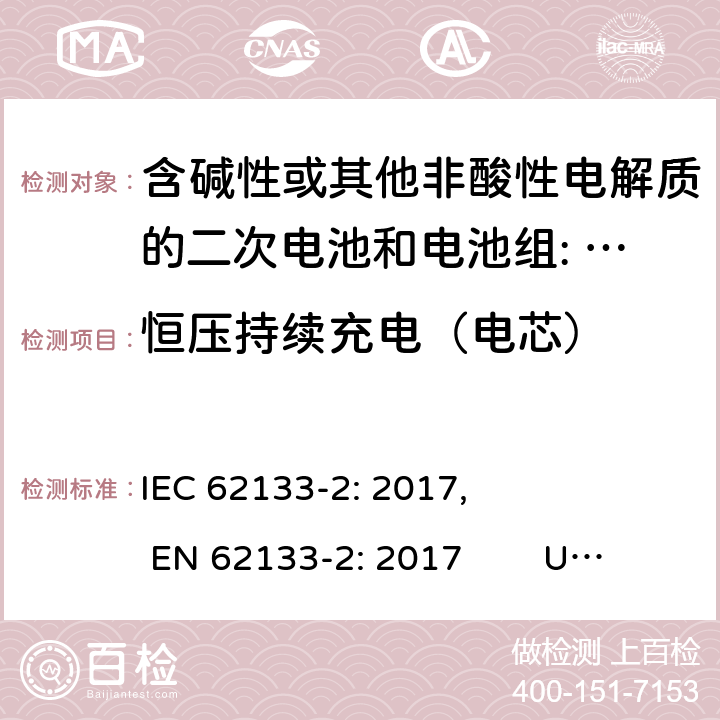 恒压持续充电（电芯） 含碱性或其他非酸性电解质的二次电池和电池。便携式密封二次电池的安全要求，以及用于便携式应用的电池。第2部分:锂系 IEC 62133-2: 2017, EN 62133-2: 2017 UL 62133-2: 2020 7.2.1