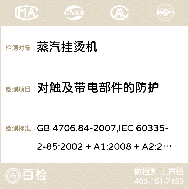 对触及带电部件的防护 家用和类似用途电器的安全 蒸汽挂烫机的特殊要求 GB 4706.84-2007,
IEC 60335-2-85:2002 + A1:2008 + A2:2017,
EN 60335-2-85:2003 + A1:2008 + A11:2018 + A2:2020,
AS/NZS 60335.2.85:2018,
BS EN 60335-2-85:2003 + A1:2008 + A11:2018 8