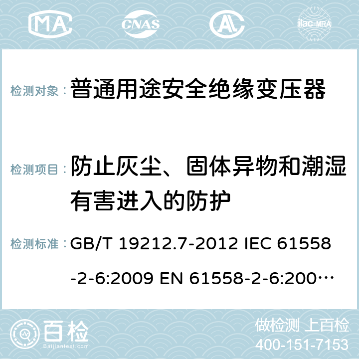 防止灰尘、固体异物和潮湿有害进入的防护 电源电压为1 100V及以下的变压器、电抗器、电源装置和类似产品的安全 第7部分:安全隔离变压器和内装安全隔离变压器的电源装置的特殊要求和试验 GB/T 19212.7-2012 IEC 61558-2-6:2009 EN 61558-2-6:2009 BS EN 61558-2-6:2009 17