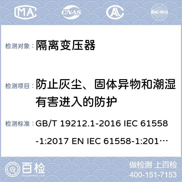 防止灰尘、固体异物和潮湿有害进入的防护 变压器、电抗器、电源装置及其组合的安全 第1部分：通用要求和试验 GB/T 19212.1-2016 IEC 61558-1:2017 EN IEC 61558-1:2019 BS EN IEC 61558-1:2019 AS/NZS 61558.1:2018 17