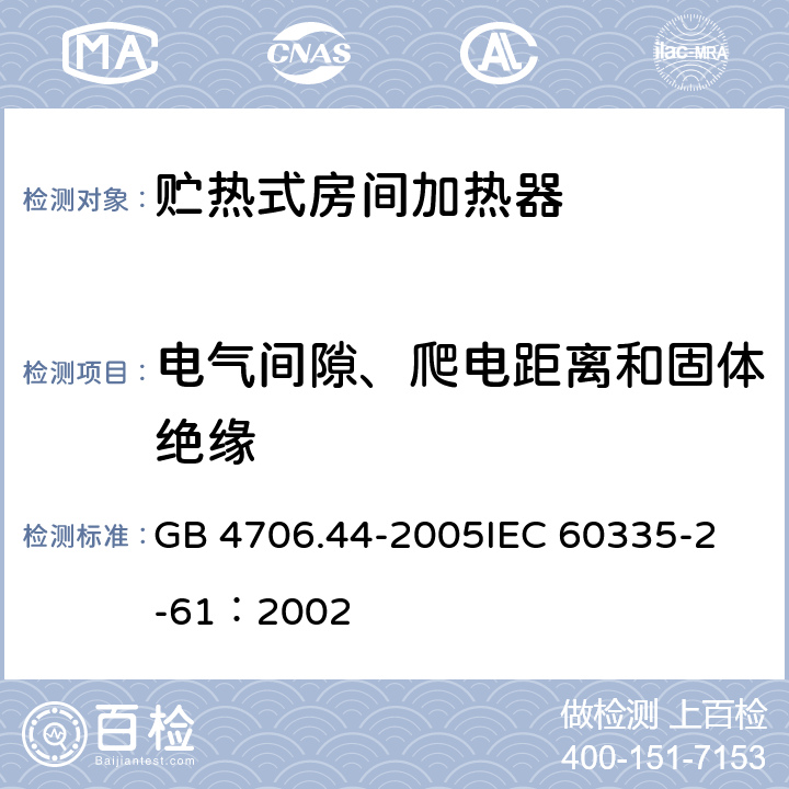 电气间隙、爬电距离和固体绝缘 家用和类似用途电器的安全 贮热式室内加热器的特殊要求 GB 4706.44-2005
IEC 60335-2-61：2002 29