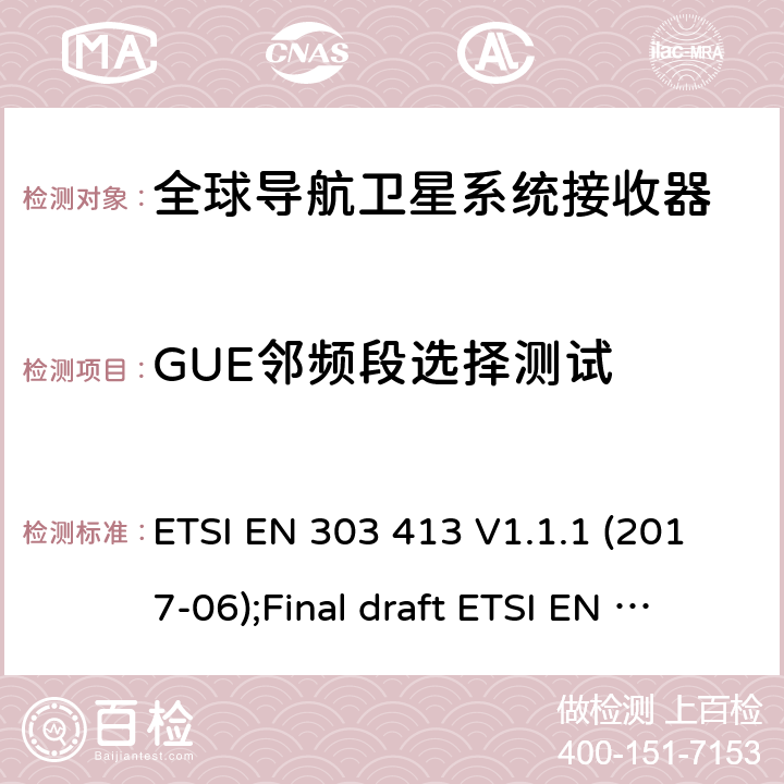 GUE邻频段选择测试 地球卫星站点与系统(SES)；全球导航卫星系统（GNSS）接收器；工作在1164MHz到1300MHz和1559MHz到1610MHz的无线设备；涵盖2014/53/EU指令3.2章节的基本要求 ETSI EN 303 413 V1.1.1 (2017-06) ETSI EN 303 413 V1.1.1 (2017-06);Final draft ETSI EN 303 413 V1.2.1 (2021-02) 4.2.1