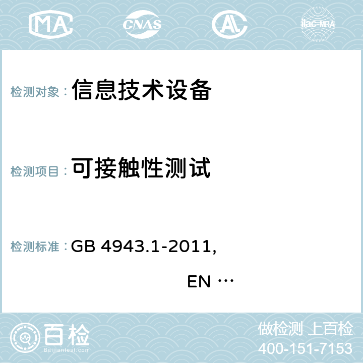 可接触性测试 信息技术设备 安全 第1部分：通用要求 GB 4943.1-2011, EN 60950-1:2006+A11:2009+A1:2010+A12:2011+A2:2013 , IEC 60950-1:2005+A1:2009+A2:2013, AS/NZS 60950.1:2011+A1:2012 
AS/NZS 60950.1:2015 2.1