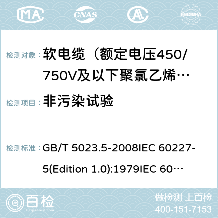 非污染试验 额定电压450/750V及以下聚氯乙烯绝缘电缆 第5部分：软电缆（软线） GB/T 5023.5-2008
IEC 60227-5(Edition 1.0):1979
IEC 60227-5:1979+A1:1987
IEC 60227-5:1979+A2:1994
IEC 60227-5:1997+A1:1997+A2:2003 CSV 表14中3.4