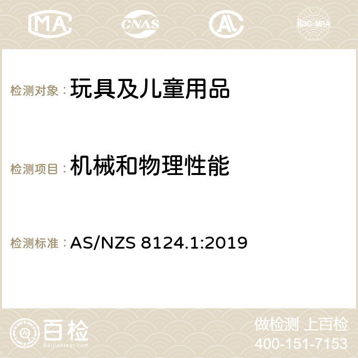 机械和物理性能 澳洲/新西兰标准 玩具安全　第一部分：物理和机械性能 AS/NZS 8124.1:2019 4.1 正常使用 4.2 合理的可预见性滥用 4.3 材料 4.4 小部件 4.5 特定玩具的形状,尺寸和强度 4.6 边缘 4.7 尖点 4.8 突出物 4.10 玩具中的塑料薄膜和塑料胶袋 4.11 绳索 4.12 折叠机构 4.13 孔,间隙和机构装置的可 触及性 4.16 封闭式玩具 4.17 模拟保护装置,如头盔,帽子和护目镜 4.18 弹射物玩具 4.19 转子和螺旋桨 4.29 声响要求 4.33 完全或部分穿在脖子上的带子 4.35 手柄和方向盘上的下颚诱陷测试 5.1 一般要求 5.2 小部件 5.3 特定玩具的形状和尺寸 5.4 小球测试 5.5绒球测试 5.6 学龄前玩偶 5.7 部件的可触及性 5.8 利边测度 5.9尖点测试 5.10塑料薄膜厚度测量 5.11 绳索测试 5.14 覆在面部玩具的冲击测试 5.15动能和墙面冲击测试 5.24 合理的可预见性滥用测试 5.25 声压水平的测量 5.33 磁铁的冲击测试 5.35 弹射物飞行距离的测量 5.36 硬质弹射物前端评估 5.37吸盘弹射物长度的测量 5.39 下颚诱陷测试 附录B 安全标识指南和制造商标识 附录D 玩具枪的标识