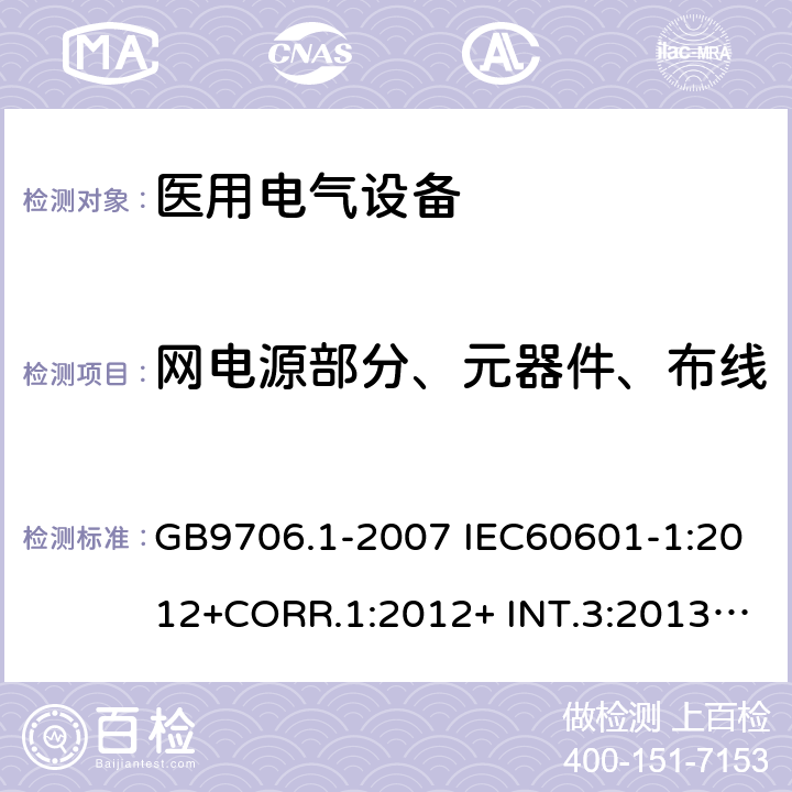 网电源部分、元器件、布线 医用电气设备 安全通用要求 GB9706.1-2007 IEC60601-1:2012+CORR.1:2012+ INT.3:2013 ANSI/AAMI ES60601-1:2005(R)+A1:2012,C1:2009/(R)2012+A2:2010/(R)2012EN60601-1:2006+AC:2010+A1:2013+A12:2014UL60601-1: 2006 57