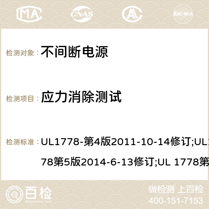 应力消除测试 不间断电源系统(UPS)：安全要 UL1778-第4版2011-10-14修订;UL1778第5版2014-6-13修订;UL 1778第五版2017-10-12修订;CSA C22.2 No. 107.3-05 第2版+更新No. 1:2006 (R2010);CSA C22.2 No. 107.3-14,日期2014-06-13,CSA C22.2 No. 107.3:2014(R2019) 4.2.7/参考标准