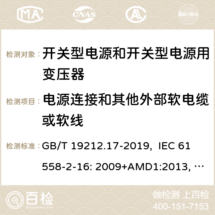 电源连接和其他外部软电缆或软线 电源电压为1100V及以下的变压器、电抗器、电源装置和类似产品的安全 第17部分：开关型电源装置和开关型电源装置用变压器的特殊要求和试验 GB/T 19212.17-2019, IEC 61558-2-16: 2009+AMD1:2013, IEC 61558-2-16: 2009, BS/EN 61558-2-16:2009+A1:2013, AS/NZS 61558.2.16:2010+Amd3:2014, JIS C 61558-2-16:2012 22