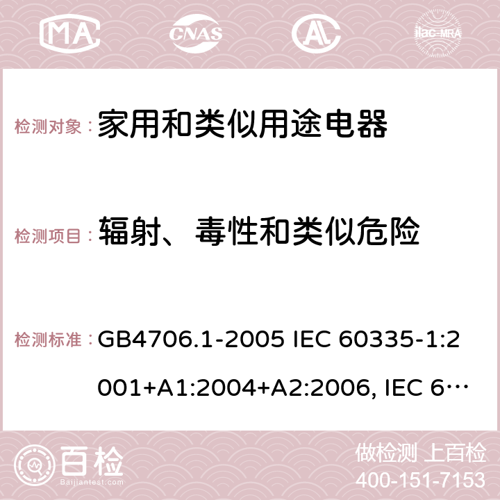 辐射、毒性和类似危险 家用和类似用途电器的安全通用要求 GB4706.1-2005 IEC 60335-1:2001+A1:2004+A2:2006, IEC 60335-1:2010+A1:2013+A2:2016, EN 60335-1:2012+A11:2014+A12:2017+A13:2017+A1:2019+A2:2019+A14:2019, AS/NZS 60335.1:2011 + A1:2012 + A2:2014 + A3:2015 + A4:2017 + A5:2019 32