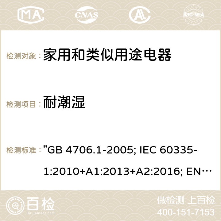 耐潮湿 家用和类似用途电器的安全 第一部分：通用要求 "GB 4706.1-2005; IEC 60335-1:2010+A1:2013+A2:2016; EN 60335-1:2012+A11:2014+A12:2017+A13:2017; EN 60335-1: 2012+A11:2014+A13:2017+A1:2019+A2:2019+A14:2019; AS/NZS 60335.1: 2011+A2:2014+A3:2015+A4:2017+A5:2019; BS EN 60335-1:2002+A15:2011;BS EN 60335-1:2012+A13:2017+A2:2019" 15