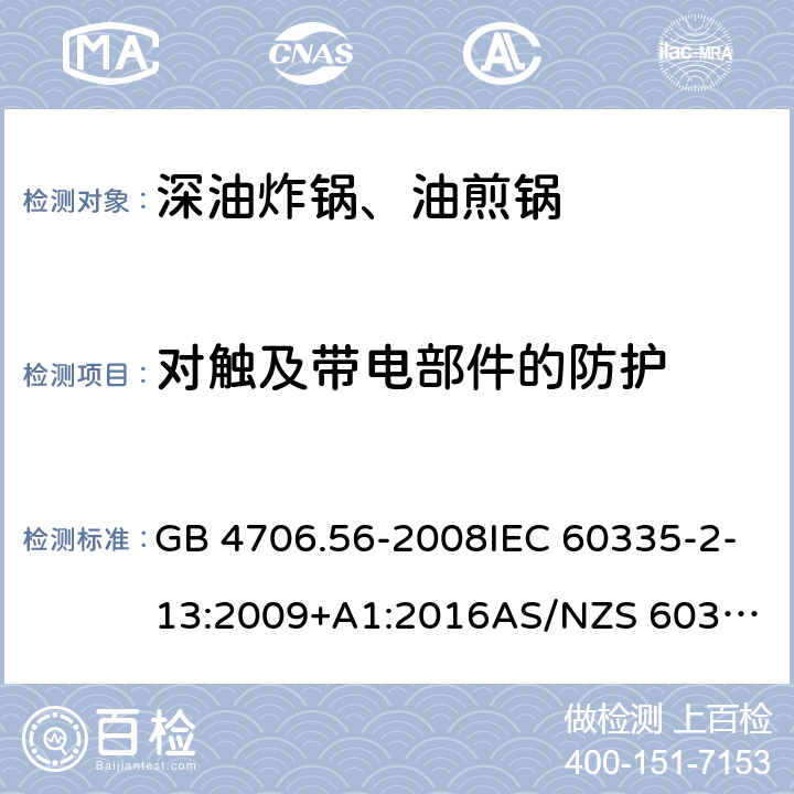 对触及带电部件的防护 家用和类似用途电器的安全.第2部分: 深油炸锅、油煎锅及类似器具的特殊要求 GB 4706.56-2008IEC 60335-2-13:2009+A1:2016
AS/NZS 60335.2.13:2017EN 60335-2-13:2010+A1:2019
 8