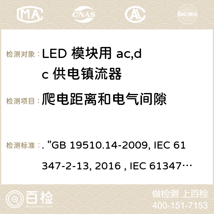 爬电距离和电气间隙 灯的控制装置 第14部分：LED模块用直流或交流电子控制装置的特殊要求. "GB 19510.14-2009, IEC 61347-2-13:2014/AMD1:2016 , IEC 61347-2-13:2014, BS/EN 61347-2-13:2014/A1:2017, BS/EN 61347-2-13:2014, AS/NZS 61347.2.13: 2018, AS/NZS IEC 61347.2.13:2013 JIS C 8147-2-13:2017 " 17