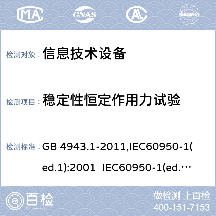 稳定性恒定作用力试验 信息技术设备 安全第一部分：通用要求 GB 4943.1-2011,
IEC60950-1(ed.1):2001 IEC60950-1(ed.2):2005 IEC60950-1(ed 2.2):2013 EN60950-1：2006+A11:2009+A12:2011 AS/NZS 60950.1:2015，UL 60950-1-2014 2nd Edition，CAN/CSA C22.2 No. 60950-1-07, 2nd Edition 2014-10 4.2.2,4.2.3,4.2.4